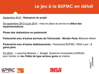 Le jeu à la BUPMC en détail
Septembre 2013 : Naissance du projet
De septembre 2013 à juin 2014 : mise en place du service et début des
expérimentations
Phase des réalisations en partenariat
Partenariat avec d'autres services de l'Université : Murder Party Welcome Week
Partenariat avec d'autres établissements : Partenariat BUPMC / INSA Lyon : 2
game jams
Fin 2015 : « Learning Network » : Budget Sorbonne Universités (COMUE)
pour monter un Jeu Vidéo de type serious game en interne
 