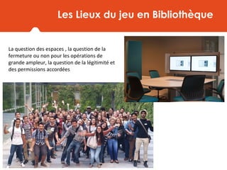 Les Lieux du jeu en Bibliothèque
La question des espaces , la question de la
fermeture ou non pour les opérations de
grande ampleur, la question de la légitimité et
des permissions accordées
 