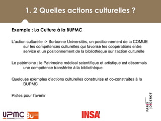 1.2 Quelles animations culturelles ?
Exemple : La Culture à la BUPMC
L’action culturelle -> Sorbonne Universités, un positionnement de la COMUE 
sur les compétences culturelles qui favorise les coopérations entre 
service et un positionnement de la bibliothèque sur l’action culturelle
Le patrimoine : le Patrimoine médical scientifique et artistique est désormais  
une compétence transférée à la bibliothèque
Quelques exemples d’actions culturelles construites et co-construites à la 
BUPMC
Pistes pour l’avenir
1. 2 Quelles actions culturelles ?
 