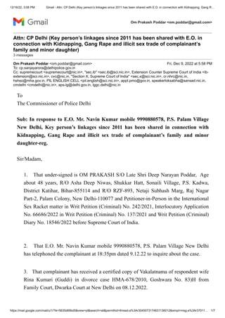 12/16/22, 3:08 PM Gmail - Attn: CP Delhi (Key person’s linkages since 2011 has been shared with E.O. in connection with Kidnapping, Gang R…
https://mail.google.com/mail/u/1/?ik=5635d69bd5&view=pt&search=all&permthid=thread-a%3Ar3045073174631136012&simpl=msg-a%3Ar37011… 1/7
Om Prakash Poddar <om.poddar@gmail.com>
Attn: CP Delhi (Key person’s linkages since 2011 has been shared with E.O. in
connection with Kidnapping, Gang Rape and illicit sex trade of complainant’s
family and minor daughter)
3 messages
Om Prakash Poddar <om.poddar@gmail.com> Fri, Dec 9, 2022 at 5:58 PM
To: cp.sanjayarora@delhipolice.gov.in
Cc: supremecourt <supremecourt@nic.in>, "sec.ib" <sec.ib@sci.nic.in>, Extension Counter Supreme Court of India <ib-
extension@sci.nic.in>, cvc@nic.in, "Section X, Supreme Court of India" <sec.x@sci.nic.in>, cr.nhrc@nic.in,
hshso@mha.gov.in, PIL ENGLISH CELL <pil.english@sci.nic.in>, appt.pmo@gov.in, speakerloksabha@sansad.nic.in,
cmdelhi <cmdelhi@nic.in>, aps-lg@delhi.gov.in, lggc.delhi@nic.in
To
The Commissioner of Police Delhi
Sub: In response to E.O. Mr. Navin Kumar mobile 9990880578, P.S. Palam Village
New Delhi, Key person’s linkages since 2011 has been shared in connection with
Kidnapping, Gang Rape and illicit sex trade of complainant’s family and minor
daughter-reg.
Sir/Madam,
1. That under-signed is OM PRAKASH S/O Late Shri Deep Narayan Poddar, Age
about 48 years, R/O Asha Deep Niwas, Shukkar Hatt, Sonaili Village, P.S. Kadwa,
District Katihar, Bihar-855114 and R/O RZF-893, Netaji Subhash Marg, Raj Nagar
Part-2, Palam Colony, New Delhi-110077 and Petitioner-in-Person in the International
Sex Racket matter in Writ Petition (Criminal) No. 242/2021, Interlocutory Application
No. 66686/2022 in Writ Petition (Criminal) No. 137/2021 and Writ Petition (Criminal)
Diary No. 18546/2022 before Supreme Court of India.
2. That E.O. Mr. Navin Kumar mobile 9990880578, P.S. Palam Village New Delhi
has telephoned the complainant at 18:35pm dated 9.12.22 to inquire about the case.
3. That complainant has received a certified copy of Vakalatnama of respondent wife
Rina Kumari (Guddi) in divorce case HMA-678/2010, Goshwara No. 83)H from
Family Court, Dwarka Court at New Delhi on 08.12.2022.
 
