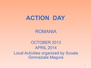 ACTION DAY
ROMANIA
OCTOBER 2013
APRIL 2014
Local Activities organized by Scoala
Gimnaziala Magura
1
 