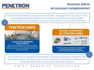 Penetron Admix
ed accessori complementari
Penetron Admix è l’elemento più importante del Sistema: viene aggiunto al “mix design” in fase
di preconfezionamento per ottenere fin dal principio, nella fase di esecuzione dei getti,
un’impermeabilizzazione integrale, capillare e “attiva nel tempo” della matrice strutturale
Una volta definita la “prestazione impermeabile” strutturale si procede alla definizione della
“vasca impermeabile” nella sua interezza, con lo studio delle fasi realizzative e degli elementi a
corredo del Sistema per la risoluzione dei particolari costruttivi
1
2
 