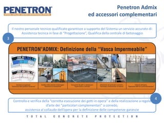 Penetron Admix
ed accessori complementari
Il nostro personale tecnico qualificato garantisce a supporto del Sistema un servizio accurato di:
Assistenza tecnica in fase di “Progettazione”, Qualifica della centrale di betonaggio
Controllo e verifica della “corretta esecuzione dei getti in opera” e della realizzazione a regola
d’arte dei “particolari complementari” a corredo,
assistenza al collaudo dell’opera per la definizione delle competenze-garanzie
3
4
 