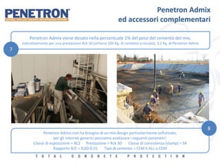 Penetron Admix
ed accessori complementari
Penetron Admix viene dosato nella percentuale 1% del peso del cemento del mix,
Indicativamente per una prestazione Rck 30 (almeno 320 Kg. di cemento a mcubo), 3,2 Kg. di Penetron Admix
Penetron Admix non ha bisogno di un mix design particolarmente sofisticato,
per gli interrati generici possiamo analizzare i seguenti parametri:
Classe di esposizione = XC2 Prestazione = Rck 30 Classe di consistenza (slump) = S4
Rapporto A/C = 0,60-0,55 Tipo di cemento = CEM II ALL o CEM
7
8
 
