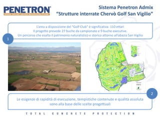 Sistema Penetron Admix
“Strutture interrate Chervò Golf San Vigilio”
L’area a disposizione del “Golf Club” è significativa: 110 ettari
Il progetto prevede 27 buche da campionate e 9 buche executive.
Un percorso che esalta il patrimonio naturalistico e storico attorno all’abazia San Vigilio
Le esigenze di rapidità di esecuzione, tempistiche contenute e qualità assoluta
sono alla base delle scelte progettuali
1
2
 
