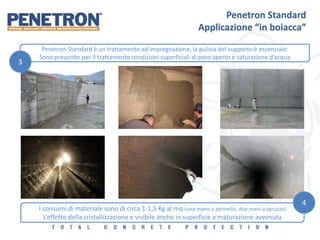 Penetron Standard
Applicazione “in boiacca”
Penetron Standard è un trattamento ad impregnazione, la pulizia del supporto è essenziale:
Sono prescritte per il trattamento condizioni superficiali di poro aperto e saturazione d’acqua
3
I consumi di materiale sono di circa 1-1,5 Kg al mq (una mano a pennello, due mani a spruzzo)
L’effetto della cristallizzazione e visibile anche in superficie a maturazione avvenuta
4
 