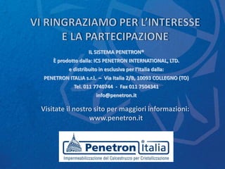 Visitate il nostro sito per maggiori informazioni:
www.penetron.it
IL SISTEMA PENETRON®
È prodotto dalla: ICS PENETRON INTERNATIONAL, LTD.
e distribuito in esclusiva per l’Italia dalla:
PENETRON ITALIA s.r.l. – Via Italia 2/B, 10093 COLLEGNO (TO)
Tel. 011 7740744 - Fax 011 7504341
info@penetron.it
 