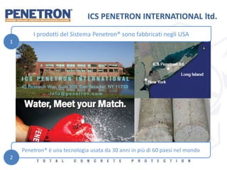 ICS PENETRON INTERNATIONAL ltd.
I prodotti del Sistema Penetron® sono fabbricati negli USA
Penetron® è una tecnologia usata da 30 anni in più di 60 paesi nel mondo
1
2
 