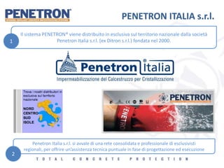 PENETRON ITALIA s.r.l.
Il sistema PENETRON® viene distribuito in esclusiva sul territorio nazionale dalla società
Penetron Italia s.r.l. (ex Ditron s.r.l.) fondata nel 2000.
Penetron Italia s.r.l. si avvale di una rete consolidata e professionale di esclusivisti
regionali, per offrire un’assistenza tecnica puntuale in fase di progettazione ed esecuzione
1
2
 