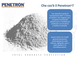 Che cos’è il Penetron?
Una speciale miscela di
“componenti attivi” in forma
di polvere, che reagisce con i
composti minerali del
calcestruzzo e l’umidità per
catalizzare una struttura
cristallina insolubile.
Questi milioni di cristalli
generati penetrano
profondamente nella
matrice, sigillando i pori, i
tratti capillari e le
microfessurazioni.
 