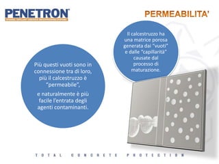Il calcestruzzo ha
una matrice porosa
generata dai “vuoti”
e dalle “capillarità”
causate dal
processo di
maturazione.
Più questi vuoti sono in
connessione tra di loro,
più il calcestruzzo è
“permeabile”,
e naturalmente è più
facile l’entrata degli
agenti contaminanti.
 
