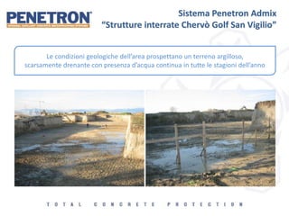 Sistema Penetron Admix
“Strutture interrate Chervò Golf San Vigilio”
Le condizioni geologiche dell’area prospettano un terreno argilloso,
scarsamente drenante con presenza d’acqua continua in tutte le stagioni dell’anno
 