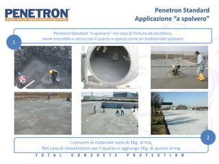 Penetron Standard
Applicazione “a spolvero”
Penetron Standard “a spolvero” nel caso di finitura ad elicottero,
viene miscelato a secco con il quarzo e sparso come un tradizionale spolvero
1
I consumi di materiale sono di 1Kg. al mq,
Nel caso di miscelazione con il quarzo si aggiunge 1Kg. di quarzo al mq
2
 