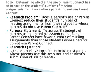  Research Problem: Does a parent’s use of Parent
Connect reduce their student’s number of
missing assignments from those students whose
parents do not use Parent Connect?
 Purpose Statement: To assess if students of
parents using an online system called Zangle
Parent Connect have fewer number of missing
assignments than those students whose parents
do not use Parent Connect.
 Research Question:
 Is there a positive correlation between students
whose parents use this resource and student’s
submission of assignments?
 