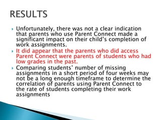  Unfortunately, there was not a clear indication
that parents who use Parent Connect made a
significant impact on their child’s completion of
work assignments.
 It did appear that the parents who did access
Parent Connect were parents of students who had
low grades in the past.
 Comparing students’ number of missing
assignments in a short period of four weeks may
not be a long enough timeframe to determine the
correlation of parents using Parent Connect to
the rate of students completing their work
assignments
 