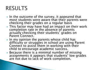  In the outcome of the survey, it appeared that
most students were aware that their parents were
checking their grades on a regular basis
 This factor may have had an impact on their work
completion rate in the absence of parents
actually checking their students’ grades on
Parent Connect.
 In my opinion the parents whose child has
difficulty or struggles in school are using Parent
Connect to assist them in working with their
child to encourage academic success.
 Because there is a minimal number of missing
assignments it appears that students’ low grades
are not due to lack of work completion.
 
