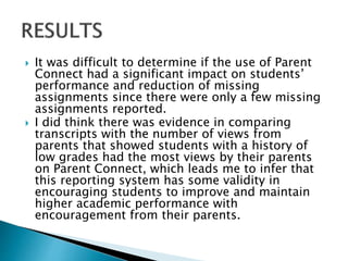  It was difficult to determine if the use of Parent
Connect had a significant impact on students’
performance and reduction of missing
assignments since there were only a few missing
assignments reported.
 I did think there was evidence in comparing
transcripts with the number of views from
parents that showed students with a history of
low grades had the most views by their parents
on Parent Connect, which leads me to infer that
this reporting system has some validity in
encouraging students to improve and maintain
higher academic performance with
encouragement from their parents.
 