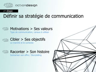 1ère étape
Définir sa stratégie de communication
Cibler > Ses objectifs
Le marché et le contexte
Motivations > Ses valeurs
Type de communication, canaux à utiliser
Raconter > Son histoire
Scénariser son offre / Storytelling
 