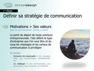 1ère étape
Définir sa stratégie de communication
Motivations > Ses valeurs
Type de communication, canaux à utiliser
Le point de départ de toute aventure
entrepreneuriale. Cela définit le type
d’entreprise que l’on veut être et du
coup les messages et les canaux de
communication à privilégier
Par exemple:
- Entreprise éco-responsable > Des messages
forts, une communication dématérialisée,
etc…
- Un challenger > Une communication plus
provocatrice, plus innovante, qui interpelle…
 