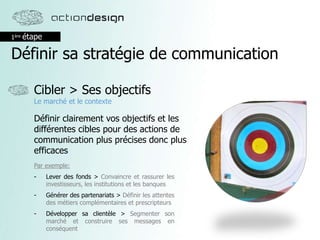 1ère étape
Définir sa stratégie de communication
Cibler > Ses objectifs
Le marché et le contexte
Définir clairement vos objectifs et les
différentes cibles pour des actions de
communication plus précises donc plus
efficaces
Par exemple:
- Lever des fonds > Convaincre et rassurer les
investisseurs, les institutions et les banques
- Générer des partenariats > Définir les attentes
des métiers complémentaires et prescripteurs
- Développer sa clientèle > Segmenter son
marché et construire ses messages en
conséquent
 