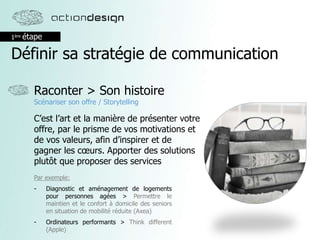 1ère étape
Définir sa stratégie de communication
Raconter > Son histoire
Scénariser son offre / Storytelling
C’est l’art et la manière de présenter votre
offre, par le prisme de vos motivations et
de vos valeurs, afin d’inspirer et de
gagner les cœurs. Apporter des solutions
plutôt que proposer des services
Par exemple:
- Diagnostic et aménagement de logements
pour personnes agées > Permettre le
maintien et le confort à domicile des seniors
en situation de mobilité réduite (Axea)
- Ordinateurs performants > Think different
(Apple)
 
