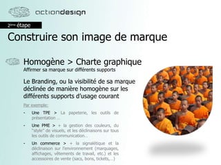 2ème étape
Construire son image de marque
Homogène > Charte graphique
Affirmer sa marque sur différents supports
Le Branding, ou la visibilité de sa marque
déclinée de manière homogène sur les
différents supports d’usage courant
Par exemple:
- Une TPE > La papeterie, les outils de
présentation …
- Une PME > + la gestion des couleurs, du
‘‘style’’ de visuels, et les déclinaisons sur tous
les outils de communication…
- Un commerce > + la signalétique et la
déclinaison sur l’environnement (marquages,
affichages, vêtements de travail, etc.) et les
accessoires de vente (sacs, bons, tickets,…)
 