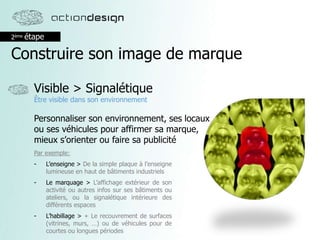 2ème étape
Construire son image de marque
Visible > Signalétique
Être visible dans son environnement
Personnaliser son environnement, ses locaux
ou ses véhicules pour affirmer sa marque,
mieux s’orienter ou faire sa publicité
Par exemple:
- L’enseigne > De la simple plaque à l’enseigne
lumineuse en haut de bâtiments industriels
- Le marquage > L’affichage extérieur de son
activité ou autres infos sur ses bâtiments ou
ateliers, ou la signalétique intérieure des
différents espaces
- L’habillage > + Le recouvrement de surfaces
(vitrines, murs, …) ou de véhicules pour de
courtes ou longues périodes
 