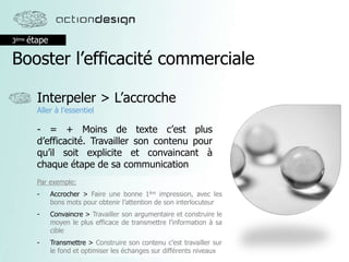 3ème étape
Booster l’efficacité commerciale
Interpeler > L’accroche
Aller à l’essentiel
- = + Moins de texte c’est plus
d’efficacité. Travailler son contenu pour
qu’il soit explicite et convaincant à
chaque étape de sa communication
Par exemple:
- Accrocher > Faire une bonne 1ère impression, avec les
bons mots pour obtenir l’attention de son interlocuteur
- Convaincre > Travailler son argumentaire et construire le
moyen le plus efficace de transmettre l’information à sa
cible
- Transmettre > Construire son contenu c’est travailler sur
le fond et optimiser les échanges sur différents niveaux
 