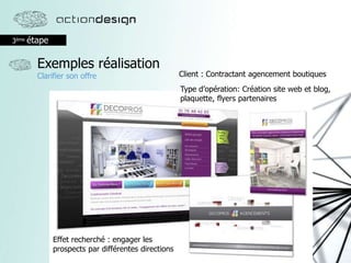 3ème étape
Exemples réalisation
Clarifier son offre
Effet recherché : engager les
prospects par différentes directions
Client : Contractant agencement boutiques
Type d’opération: Création site web et blog,
plaquette, flyers partenaires
 