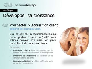 4ème étape
Développer sa croissance
Prospecter > Acquisition client
Explorer de nouvelles voies
Que ce soit par la recommandation ou
en prospectant ‘‘dans le dur’’, différentes
actions peuvent être mises en place
pour obtenir de nouveaux clients
Par exemple:
- Campagne ciblée > Viser un segment ou un
marché et réaliser des actions de marketing direct
- Développer les partenariats > Travailler sur la
complémentarité de l’offre
- Campagne publicitaire > Utiliser différents types
de médias comme leviers
 