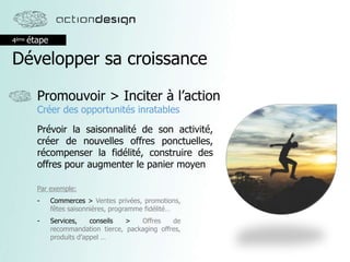 4ème étape
Développer sa croissance
Promouvoir > Inciter à l’action
Créer des opportunités inratables
Prévoir la saisonnalité de son activité,
créer de nouvelles offres ponctuelles,
récompenser la fidélité, construire des
offres pour augmenter le panier moyen
Par exemple:
- Commerces > Ventes privées, promotions,
fêtes saisonnières, programme fidélité…
- Services, conseils > Offres de
recommandation tierce, packaging offres,
produits d’appel …
 