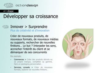 4ème étape
Développer sa croissance
Innover > Surprendre
Plus de créativité et d’innovation
Créer de nouveaux produits, de
nouveaux formats, de nouveaux médias
ou supports, rechercher de nouvelles
finitions… Le but ? Interpeler les sens,
accrocher l’intérêt du client et se
démarquer de ses concurrents
Par exemple:
- Commerces > Créer des produits dérivés ou
sa propre marque, compléter sa gamme,
faire un packaging personnalisé…
- Services, conseils > Créer de nouveaux
formats, explorer de nouvelles finitions…
 
