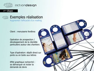 4ème étape
Exemples réalisation
Augmenter l’efficacité d’un mailing
Effet graphique recherché :
se démarquer et inciter la
demande de devis
Client : menuiserie fenêtres
Opération de prospection /
développement de la clientèle
particuliers autour des chantiers
Type d’opération: dépôt direct sur
porte ou en boite aux lettres
 