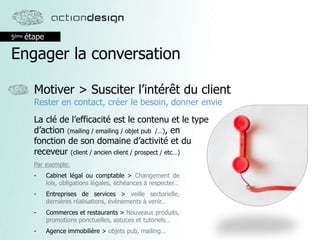 5ème étape
Engager la conversation
Motiver > Susciter l’intérêt du client
Rester en contact, créer le besoin, donner envie
La clé de l’efficacité est le contenu et le type
d’action (mailing / emailing / objet pub /…), en
fonction de son domaine d’activité et du
receveur (client / ancien client / prospect / etc…)
Par exemple:
- Cabinet légal ou comptable > Changement de
lois, obligations légales, échéances à respecter…
- Entreprises de services > veille sectorielle,
dernières réalisations, évènements à venir…
- Commerces et restaurants > Nouveaux produits,
promotions ponctuelles, astuces et tutoriels…
- Agence immobilière > objets pub, mailing…
 