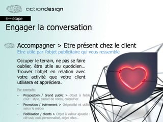 5ème étape
Engager la conversation
Accompagner > Etre présent chez le client
Etre utile par l’objet publicitaire qui vous ressemble
Occuper le terrain, ne pas se faire
oublier, être utile au quotidien…
Trouver l’objet en relation avec
votre activité que votre client
utilisera et appréciera.
Par exemple:
- Prospection / Grand public > Objet à faible
coût : stylo, carnet de notes, calendrier…
- Promotion / évènement > Originalité et utilité
selon le métier
- Fidélisation / clients > Objet à valeur ajoutée :
clé-usb, outil personnalisé, objet déco…
 
