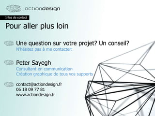 Infos de contact
Pour aller plus loin
Une question sur votre projet? Un conseil?
N’hésitez pas à me contacter:
Peter Sayegh
Consultant en communication
Création graphique de tous vos supports
contact@actiondesign.fr
06 18 09 77 81
www.actiondesign.fr
 
