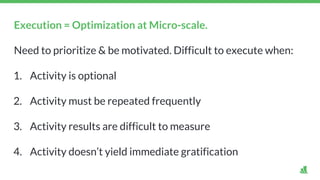 Execution = Optimization at Micro-scale.
Need to prioritize & be motivated. Difficult to execute when:
1. Activity is optional
2. Activity must be repeated frequently
3. Activity results are difficult to measure
4. Activity doesn’t yield immediate gratification
 