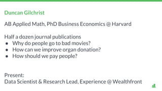 Duncan Gilchrist
AB Applied Math, PhD Business Economics @ Harvard
Half a dozen journal publications
● Why do people go to bad movies?
● How can we improve organ donation?
● How should we pay people?
Present:
Data Scientist & Research Lead, Experience @ Wealthfront
 