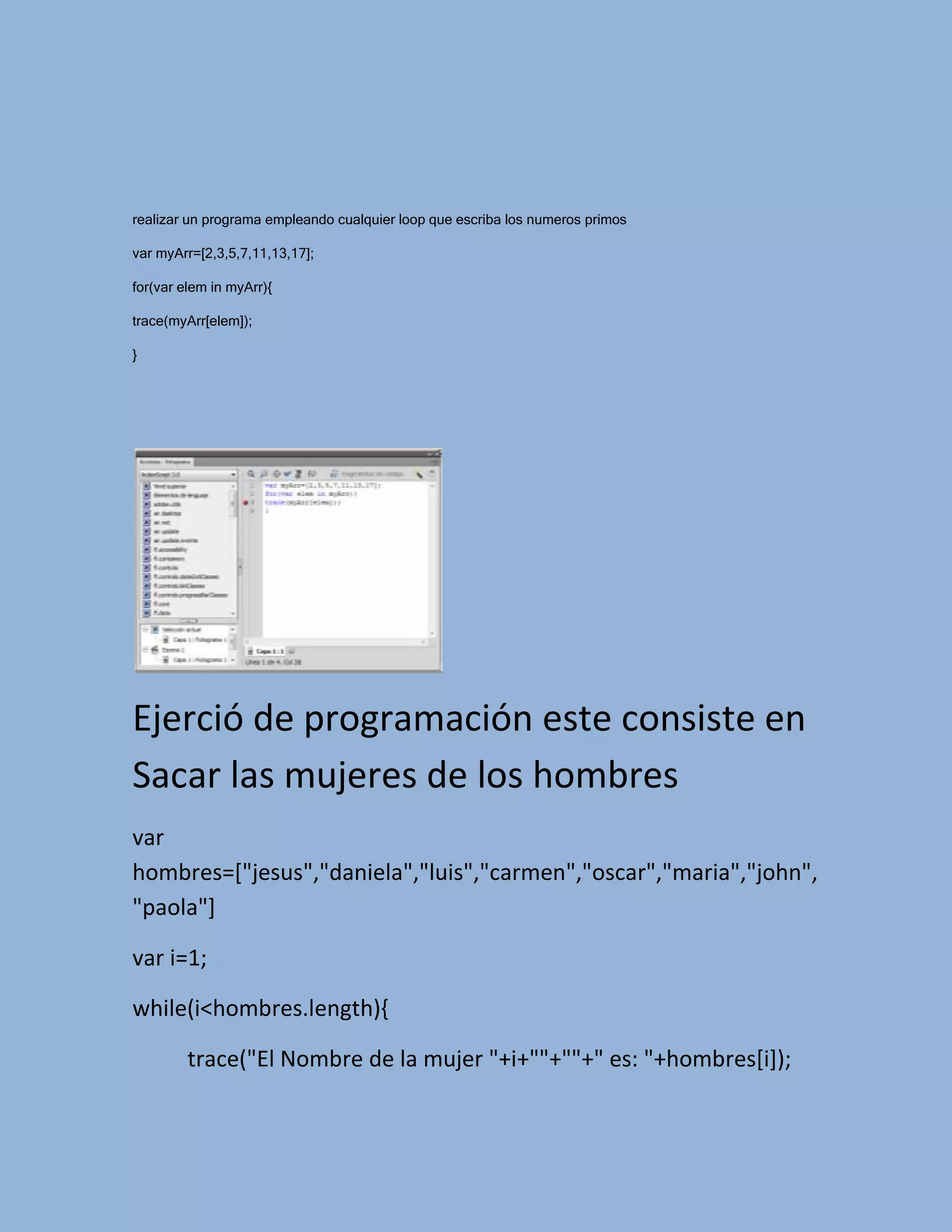 realizar un programa empleando cualquier loop que escriba los numeros primos

var myArr=[2,3,5,7,11,13,17];

for(var elem in myArr){

trace(myArr[elem]);

}




Ejerció de programación este consiste en
Sacar las mujeres de los hombres
var
hombres=["jesus","daniela","luis","carmen","oscar","maria","john",
"paola"]

var i=1;

while(i<hombres.length){

         trace("El Nombre de la mujer "+i+""+""+" es: "+hombres[i]);
 