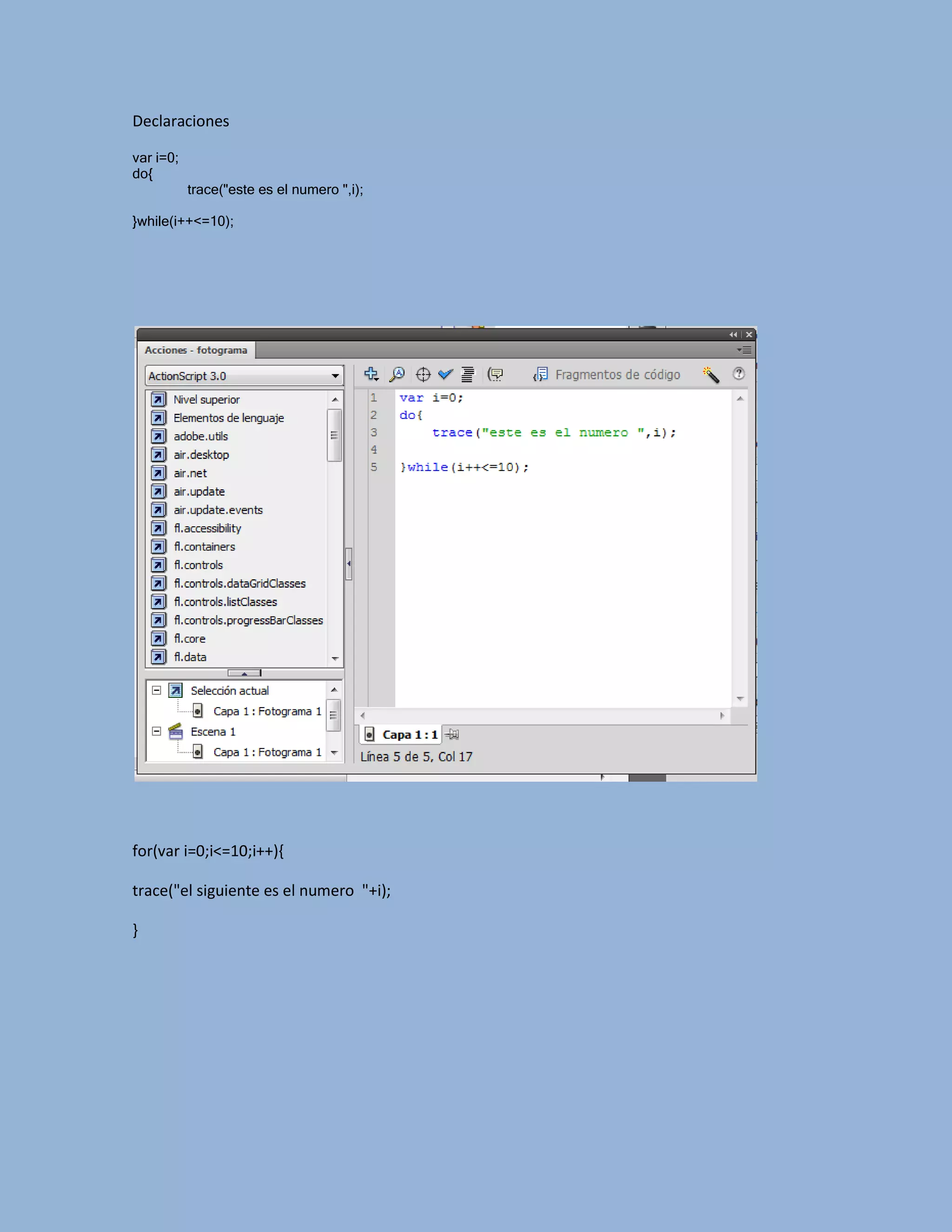 Declaraciones

var i=0;
do{
           trace("este es el numero ",i);

}while(i++<=10);




for(var i=0;i<=10;i++){

trace("el siguiente es el numero "+i);

}
 
