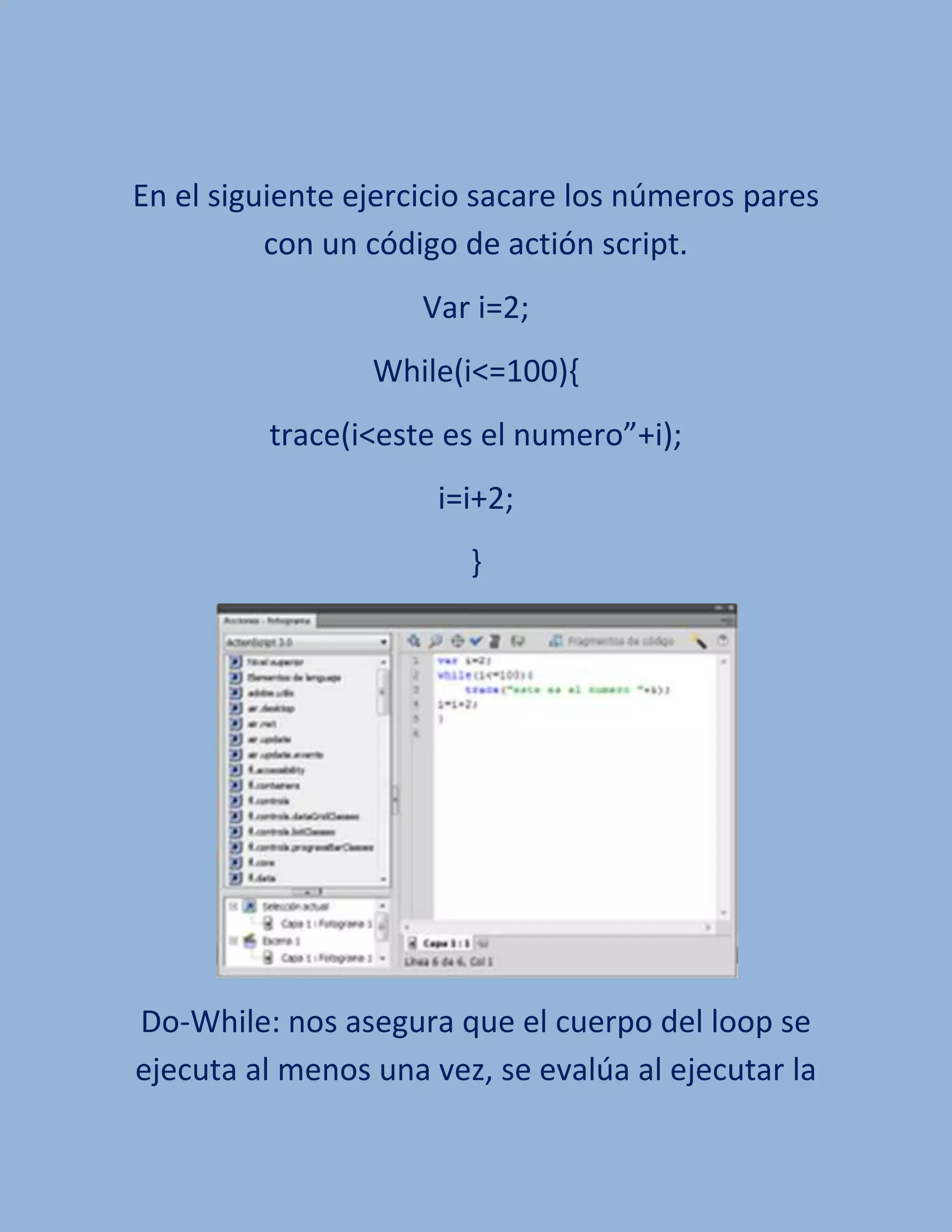 En el siguiente ejercicio sacare los números pares
          con un código de actión script.
                     Var i=2;
                 While(i<=100){
         trace(i<este es el numero”+i);
                      i=i+2;
                        }




Do-While: nos asegura que el cuerpo del loop se
ejecuta al menos una vez, se evalúa al ejecutar la
 