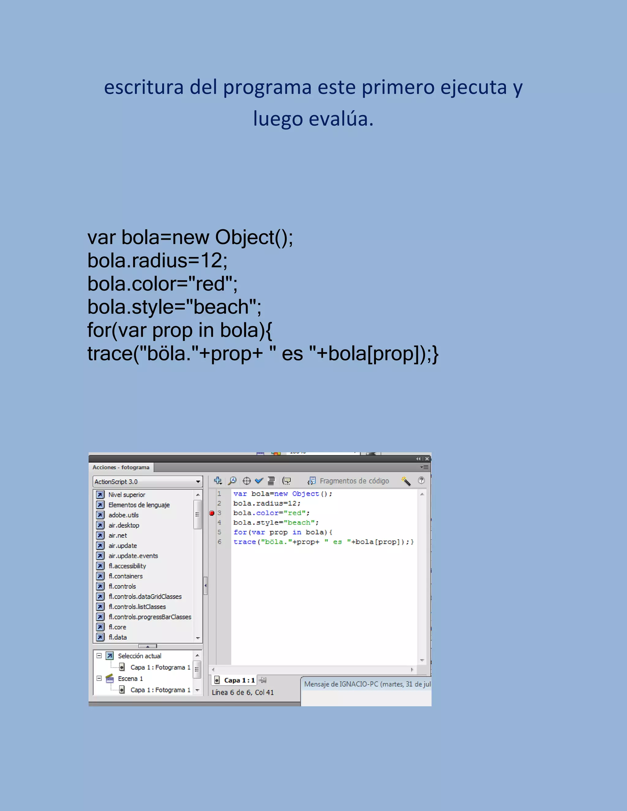 escritura del programa este primero ejecuta y
                  luego evalúa.




var bola=new Object();
bola.radius=12;
bola.color="red";
bola.style="beach";
for(var prop in bola){
trace("böla."+prop+ " es "+bola[prop]);}
 