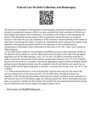 Federal Law On Debt Collection And Bankruptcy
The deposit for the purpose of the guarantee of precautionary maintenance payments represent on
his part a precautionary measure, which is eo ipso cancelled with valid conclusion of the divorce
proceedings with regards to the maintenance. In accordance with Clause 6 of the agreement, the
release of the deposited amount requires either an agreement among the parties or a judicial
decision. Is the latter the case, the competence of the court has to remain naturally in the context of
legal bases. Concerning this matter, it needs to be stated that the order relating to the request of the
appellant to the (partial) paymentto herself for the repayment of the awarded monetary
compensation would equal a direct enforcement in the sense of Art. 236... Show more content on
Helpwriting.net ...
132 (2) ZGB whose conditions were probably not fulfilled anyway nor the continuing validity of
the deposit to the possibility to aim for official enforcement in terms of the order from the appeal
judgement (see for the latter Spycher, a.a.O., N 23 to Art. 276 ZPO). It should be noted that in
order to ensure the enforcement of the monetary compensation based on Art. 271 (1.6). 6 SchKG,
the provision for an arrest is available, whereby the appropriate request could be submitted already
during the specified appeal period, since the complaint to the Swiss Federal court usually has no
dilatory effect and the appeal judgement is, therefore, executory until issuance (see Art. 103 (1 and
3) BGG).
11.a. If the contested decision is to be corrected after what has been said, also the costs of the
previous instance have to be reassessed (Art. 318 (3) ZPO). Here, the appeal instance has,
regardless of the fact that the proceedings of the previous instance are based on the regulations of
the Grisons Code of Civil Procedure, apply the valid procedural law. With a reformatory decision,
there is no question, whether the first instance has handled the past cantonal procedural law during
the cost allocation in the correct manner; the appeal instance has to
... Get more on HelpWriting.net ...
 