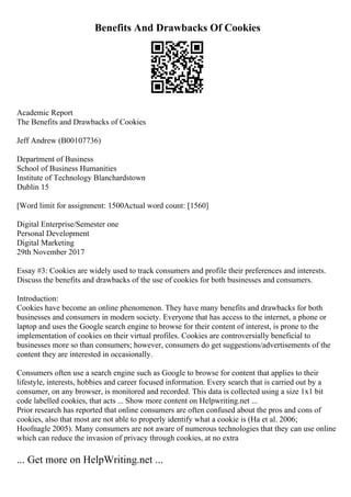 Benefits And Drawbacks Of Cookies
Academic Report
The Benefits and Drawbacks of Cookies
Jeff Andrew (B00107736)
Department of Business
School of Business Humanities
Institute of Technology Blanchardstown
Dublin 15
[Word limit for assignment: 1500Actual word count: [1560]
Digital Enterprise/Semester one
Personal Development
Digital Marketing
29th November 2017
Essay #3: Cookies are widely used to track consumers and profile their preferences and interests.
Discuss the benefits and drawbacks of the use of cookies for both businesses and consumers.
Introduction:
Cookies have become an online phenomenon. They have many benefits and drawbacks for both
businesses and consumers in modern society. Everyone that has access to the internet, a phone or
laptop and uses the Google search engine to browse for their content of interest, is prone to the
implementation of cookies on their virtual profiles. Cookies are controversially beneficial to
businesses more so than consumers; however, consumers do get suggestions/advertisements of the
content they are interested in occasionally.
Consumers often use a search engine such as Google to browse for content that applies to their
lifestyle, interests, hobbies and career focused information. Every search that is carried out by a
consumer, on any browser, is monitored and recorded. This data is collected using a size 1x1 bit
code labelled cookies, that acts ... Show more content on Helpwriting.net ...
Prior research has reported that online consumers are often confused about the pros and cons of
cookies, also that most are not able to properly identify what a cookie is (Ha et al. 2006;
Hoofnagle 2005). Many consumers are not aware of numerous technologies that they can use online
which can reduce the invasion of privacy through cookies, at no extra
... Get more on HelpWriting.net ...
 