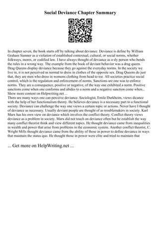 Social Deviance Chapter Summary
In chapter seven, the book starts off by talking about deviance. Deviance is define by William
Graham Sumner as a violation of established contextual, cultural, or social norms, whether
folkways, mores, or codified law. I have always thought of deviance as a sly person who bends
the rules in a wrong way. The example from the book of deviant behavior was a drag queen.
Drag Queens display deviance because they go against the everyday norms. In the society we
live in, it is not perceived as normal to dress in clothes of the opposite sex. Drag Queens do just
that, they are men who dress in womens clothing from head to toe. All societies practice social
control, which is the regulation and enforcement of norms. Sanctions are one was to enforce
norms. They are a consequence, positive or negative, of the way one exhibited a norm. Positive
sanctions come when one conforms and abides to a norm and a negative sanction come when...
Show more content on Helpwriting.net ...
There are many ways one can perceive deviance. Sociologist, Emile Durkheim, views dicance
with the help of her functionalism theory. He believes deviance is a necessary part to a functional
society. Deviance can challenge the way one views a certain topic or actions. Never have I thought
of deviance as necessary. Usually deviant people are thought of as troublemakers in society. Karl
Marx has his own view on deviance which involves the conflict theory. Conflict theory views
deviance as a problem in society. Marx did not touch on deviance often but he establish the way
many conflict theorist think and view different topics. He thought deviance came from inequalities
in wealth and power that arise from problems in the economic system. Another conflict theorist, C.
Wright Mills thought deviance came from the ability of those in power to define deviance in ways
that maintain the status quo. He thought those in power were elite and tried to maintain that
... Get more on HelpWriting.net ...
 