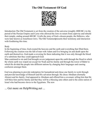 The Old Testament Of God
Introduction The Old Testament is set from the creation of the universe (roughly 4000 BC,) to the
period of the Persian Empire and Cyrus who allowed the Jews to return from captivity and rebuild
their temple, ending around 400 BC. It tells the story of God s chosen people, the Hebrews, who
were later known as Israelitesor Jews. The Old Testamentpresents their testimony and interaction
with Godduring this time.
Body
In the beginning of time, God created the heavens and the earth and everything that filled them.
Following the creation was the fall of man with Adam and Eve bringing sin and death upon the
earth and themselves. God made a covering for them indicating that it was only through the blood
of a substitute that they could approach God.
Man continued to sin and God brought severe judgement upon the earth through the flood in which
the whole earth was wiped out except for Noah and his family and through the tower of Babel in
which He divided the people into different nations by changing their languages and causing
confusion amongst them.
God was planning to provide redemption for humankind and chose one family to work through
and provide knowledge of Himself and His salvation through. He chose Abraham (formally
Abram) and his family. God appeared to Abraham and offered him a covenant, telling him that He
will bless him and his family and that they will be a blessing unto others and to the entire nation of
Israel who had become slaves to the Egyptians. The new
... Get more on HelpWriting.net ...
 