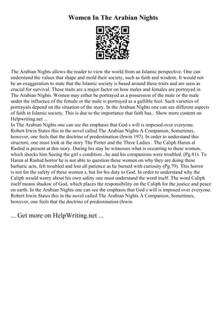 Women In The Arabian Nights
The Arabian Nights allows the reader to view the world from an Islamic perspective. One can
understand the values that shape and mold their society, such as faith and wisdom. It would not
be an exaggeration to state that the Islamic society is based around these traits and are seen as
crucial for survival. These traits are a major factor on how males and females are portrayed in
The Arabian Nights. Women may either be portrayed as a possession of the male or the male
under the influence of the female or the male is portrayed as a gullible fool. Such varieties of
portrayals depend on the situation of the story. In the Arabian Nights one can see different aspects
of faith in Islamic society. This is due to the importance that faith has... Show more content on
Helpwriting.net ...
In The Arabian Nights one can see the emphasis that God s will is imposed over everyone.
Robert Irwin States this in the novel called The Arabian Nights A Companion, Sometimes,
however, one feels that the doctrine of predestination (Irwin 197). In order to understand this
structure, one must look at the story The Porter and the Three Ladies . The Caliph Harun al
Rashid is present at this story. During his stay he witnesses what is occurring to these women,
which shocks him Seeing the girl s condition...he and his companions were troubled. (Pg.81). To
Harun al Rashid horror he is not able to question these women on why they are doing these
barbaric acts, felt troubled and lost all patience as he burned with curiosity (Pg.79). This horror
is not for the safety of these women s, but for his duty to God. In order to understand why the
Caliph would worry about his own safety one must understand the word itself. The word Caliph
itself means shadow of God, which places the responsibility on the Caliph for the justice and peace
on earth. In the Arabian Nights one can see the emphasis that God s will is imposed over everyone.
Robert Irwin States this in the novel called The Arabian Nights A Companion, Sometimes,
however, one feels that the doctrine of predestination (Irwin
... Get more on HelpWriting.net ...
 