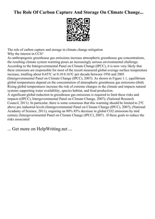 The Role Of Carbon Capture And Storage On Climate Change...
The role of carbon capture and storage in climate change mitigation
Why the interest in CCS?
As anthropogenic greenhouse gas emissions increase atmospheric greenhouse gas concentrations,
the resulting climate system warming poses an increasingly serious environmental challenge.
According to the Intergovernmental Panel on Climate Change (IPCC), it is now very likely that
these emissions are responsible for most of the recent measured global average surface temperature
increase, totalling about 0.65?C or 0.10 0.16?C per decade between 1956 and 2005
(Intergovernmental Panel on Climate Change (IPCC), 2007). As shown in Figure 1.1, equilibrium
global temperatures depend on the concentration of atmospheric greenhouse gas emissions (ibid).
Rising global temperatures increase the risk of extreme changes in the climate and impacts natural
systems supporting water availability, species habitat, and food production.
A significant global reduction in greenhouse gas emissions is required to limit these risks and
impacts ((IPCC), Intergovernmental Panel on Climate Change, 2007); (National Research
Council, 2011). In particular, there is some consensus that this warming should be limited to 2?C
above pre industrial levels (Intergovernmental Panel on Climate Change (IPCC), 2007); (National
Acadamy of Science, 2011), requiring an 80% 85% decrease in global CO2 emissions by mid
century (Intergovernmental Panel on Climate Change (IPCC), 2007) . If these goals to reduce the
risks associated
... Get more on HelpWriting.net ...
 