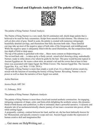 Formal and Ekphrasis Analysis Of The palette of King...
The palette of King Narmer: Formal Analysis
The Palette of King Narmer is a very small, flat 64 centimeters tall, shield shape palette that is
believed to be used for holy ceremonies. Sculpt from smooth leveled siltstone. The siltstone is a
soft yet dim color of gray. Small in scale, the palette is created with numerous intriguingly
beautifully detailed carvings, and illustrations that fully decorate both sides. These detailed
carvings take up most of the negative space of both sides of the foreground, and middleground.
While the negative space is adequately filled with the cared illustrations, the flat composition lacks
true depth of field or deep space.
The top of the palette is garnished with what ... Show more content on Helpwriting.net ...
The revised back side ... is taken up by a finely carved...raised relief showing a king, undoubtedly
Narmer, ready to strike down a foe whom he grabs by the hair. This pose would become typical in
Ancient Egyptian art. He wears a short skirt, an animal s tail and the crown that at least in later
times was associated with Upper Egypt: the White Crown ( The Ancient Egypt Site. The Ancient
Egypt Site. N.p., n.d. Web. 11 Feb. 2014.).
The palette of King Narmer is more than simply a work of art. It is a blend of artistic creativity,
mixed with the function of recording the history of King Narmer. Revealing, Narmer s rise to
power as well as share the narrative of how Egypt was united.
Anitra Harrison
Jessica Doyle ART 561
11, February, 2014
The palette of King Narmer: Ekphrasis Analysis
The palette of King Narmer is more than a lucid and exerted aesthetic construction. An engaging,
intriguing composite of shape, color, and form,while delighting the aesthetic senses, this dynamic,
blend of both beauty and symbolism, is able to intimately share a powerful narrative. A dynastic and
dramatic tale of an uncharacteristically chaotic journey of one man s excursion into power, all the
while uniting Egypt.
A poignantly, contrary, contrast between her land, and her art, she has been habitually known for
her Monumental, and epically extensive scope and size. Ancient Egypt exudes the expression of
human creative skill and imagination.Her
... Get more on HelpWriting.net ...
 