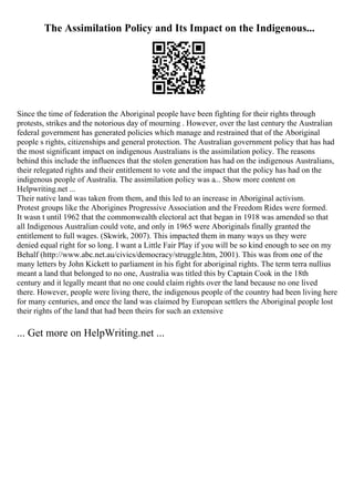 The Assimilation Policy and Its Impact on the Indigenous...
Since the time of federation the Aboriginal people have been fighting for their rights through
protests, strikes and the notorious day of mourning . However, over the last century the Australian
federal government has generated policies which manage and restrained that of the Aboriginal
people s rights, citizenships and general protection. The Australian government policy that has had
the most significant impact on indigenous Australians is the assimilation policy. The reasons
behind this include the influences that the stolen generation has had on the indigenous Australians,
their relegated rights and their entitlement to vote and the impact that the policy has had on the
indigenous people of Australia. The assimilation policy was a... Show more content on
Helpwriting.net ...
Their native land was taken from them, and this led to an increase in Aboriginal activism.
Protest groups like the Aborigines Progressive Association and the Freedom Rides were formed.
It wasn t until 1962 that the commonwealth electoral act that began in 1918 was amended so that
all Indigenous Australian could vote, and only in 1965 were Aboriginals finally granted the
entitlement to full wages. (Skwirk, 2007). This impacted them in many ways us they were
denied equal right for so long. I want a Little Fair Play if you will be so kind enough to see on my
Behalf (http://www.abc.net.au/civics/democracy/struggle.htm, 2001). This was from one of the
many letters by John Kickett to parliament in his fight for aboriginal rights. The term terra nullius
meant a land that belonged to no one, Australia was titled this by Captain Cook in the 18th
century and it legally meant that no one could claim rights over the land because no one lived
there. However, people were living there, the indigenous people of the country had been living here
for many centuries, and once the land was claimed by European settlers the Aboriginal people lost
their rights of the land that had been theirs for such an extensive
... Get more on HelpWriting.net ...
 